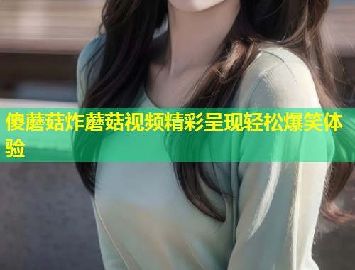 傻蘑菇炸蘑菇视频精彩呈现轻松爆笑体验