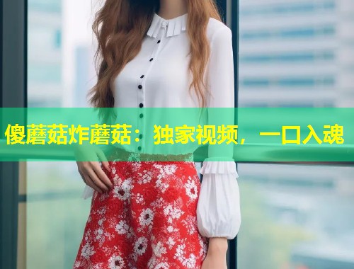 傻蘑菇炸蘑菇：独家视频，一口入魂