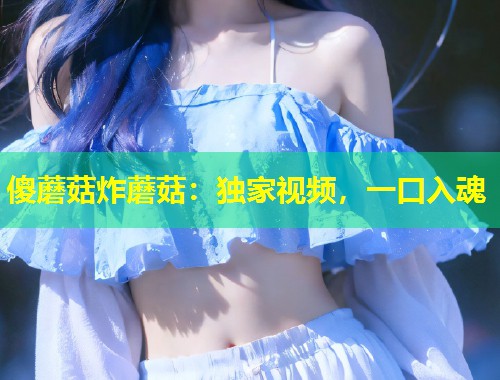 傻蘑菇炸蘑菇：独家视频，一口入魂