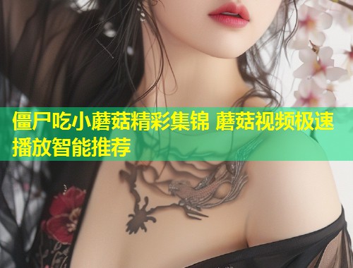 僵尸吃小蘑菇精彩集锦 蘑菇视频极速播放智能推荐