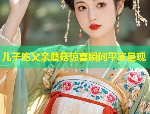 儿子吃父亲蘑菇惊喜瞬间平家呈现