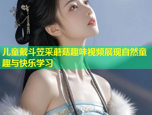 儿童戴斗笠采蘑菇趣味视频展现自然童趣与快乐学习