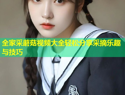 全家采蘑菇视频大全轻松分享采摘乐趣与技巧