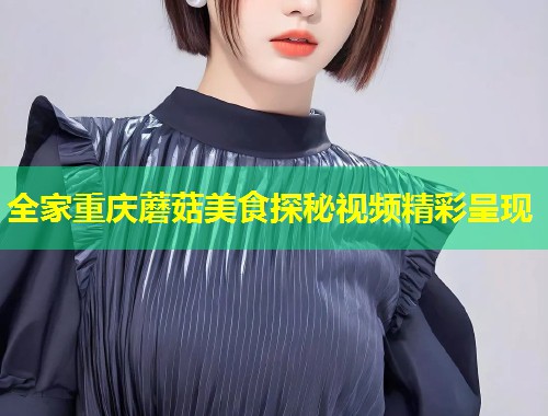 全家重庆蘑菇美食探秘视频精彩呈现