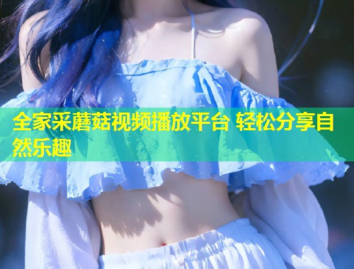 全家采蘑菇视频播放平台 轻松分享自然乐趣