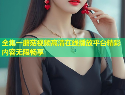 全集一蘑菇视频高清在线播放平台精彩内容无限畅享
