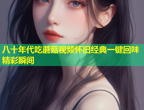 八十年代吃蘑菇视频怀旧经典一键回味精彩瞬间
