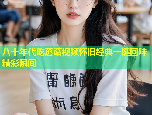 八十年代吃蘑菇视频怀旧经典一键回味精彩瞬间