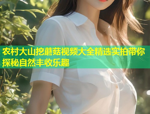 农村大山挖蘑菇视频大全精选实拍带你探秘自然丰收乐趣
