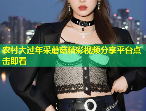 农村大过年采蘑菇精彩视频分享平台点击即看