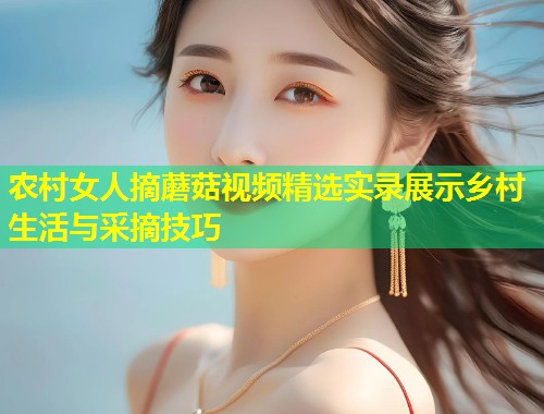 农村女人摘蘑菇视频精选实录展示乡村生活与采摘技巧
