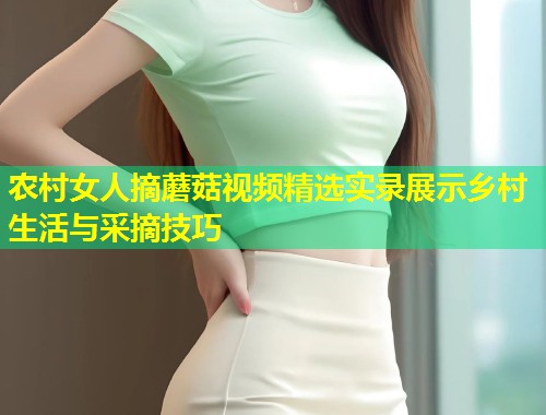 农村女人摘蘑菇视频精选实录展示乡村生活与采摘技巧