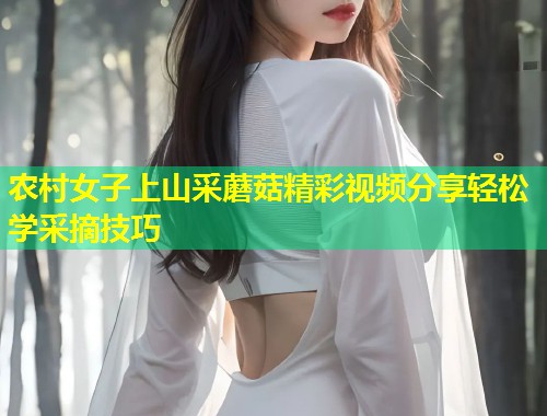 农村女子上山采蘑菇精彩视频分享轻松学采摘技巧