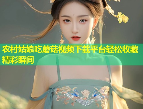 农村姑娘吃蘑菇视频下载平台轻松收藏精彩瞬间