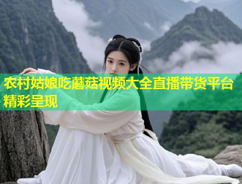 农村姑娘吃蘑菇视频大全直播带货平台精彩呈现