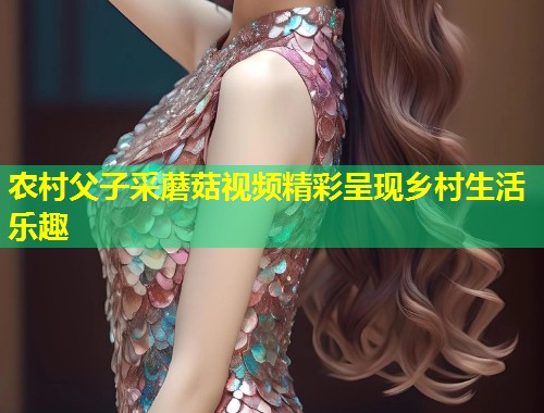 农村父子采蘑菇视频精彩呈现乡村生活乐趣