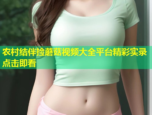 农村结伴捡蘑菇视频大全平台精彩实录点击即看