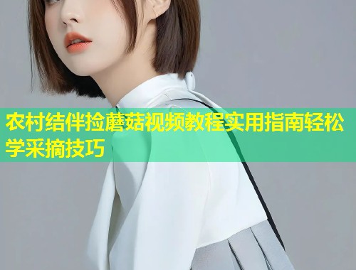 农村结伴捡蘑菇视频教程实用指南轻松学采摘技巧