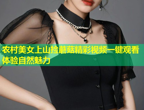 农村美女上山捡蘑菇精彩视频一键观看体验自然魅力