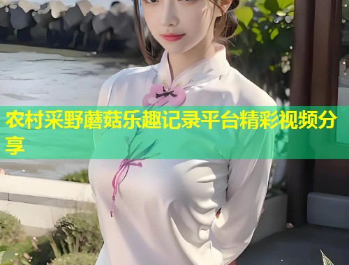 农村采野蘑菇乐趣记录平台精彩视频分享
