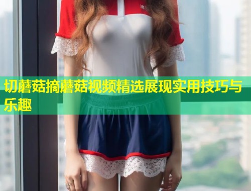 切蘑菇摘蘑菇视频精选展现实用技巧与乐趣