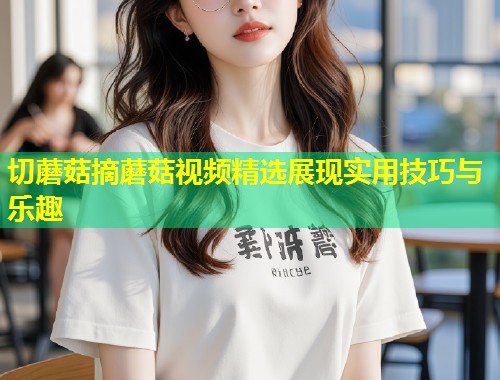 切蘑菇摘蘑菇视频精选展现实用技巧与乐趣
