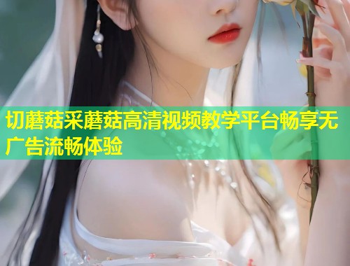 切蘑菇采蘑菇高清视频教学平台畅享无广告流畅体验
