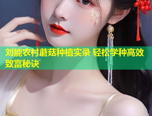 刘能农村蘑菇种植实录 轻松学种高效致富秘诀