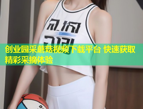 创业园采蘑菇视频下载平台 快速获取精彩采摘体验