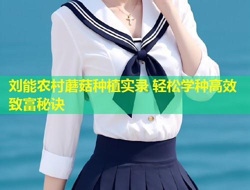 刘能农村蘑菇种植实录 轻松学种高效致富秘诀