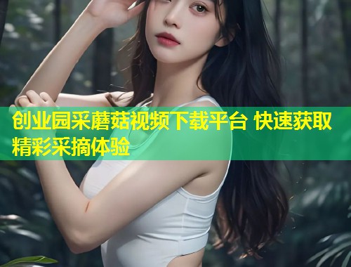 创业园采蘑菇视频下载平台 快速获取精彩采摘体验