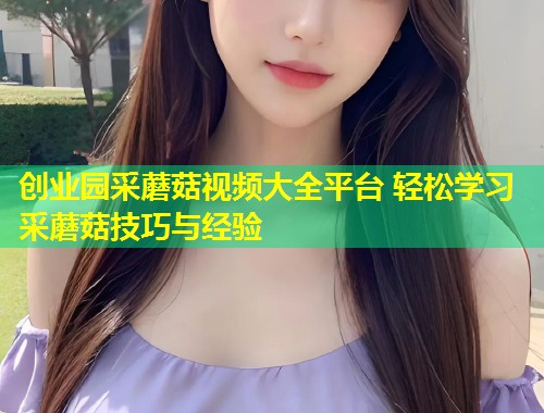 创业园采蘑菇视频大全平台 轻松学习采蘑菇技巧与经验