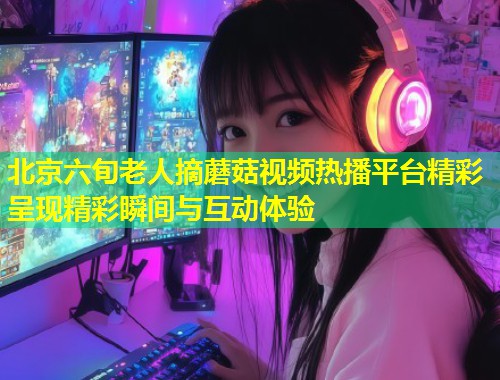 北京六旬老人摘蘑菇视频热播平台精彩呈现精彩瞬间与互动体验