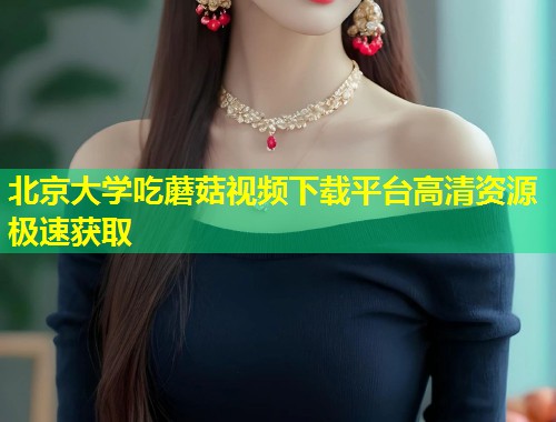 北京大学吃蘑菇视频下载平台高清资源极速获取