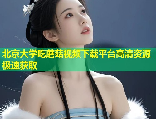 北京大学吃蘑菇视频下载平台高清资源极速获取