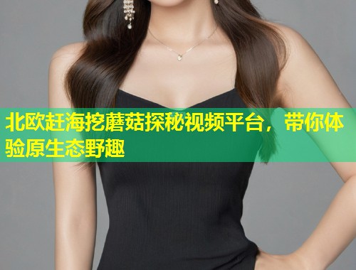 北欧赶海挖蘑菇探秘视频平台，带你体验原生态野趣