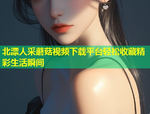 北漂人采蘑菇视频下载平台轻松收藏精彩生活瞬间