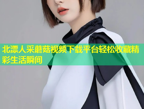 北漂人采蘑菇视频下载平台轻松收藏精彩生活瞬间