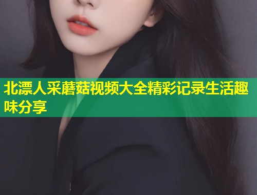 北漂人采蘑菇视频大全精彩记录生活趣味分享