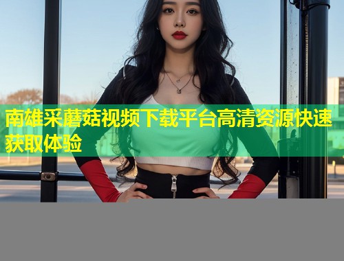 南雄采蘑菇视频下载平台高清资源快速获取体验