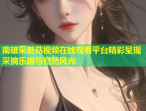 南雄采蘑菇视频在线观看平台精彩呈现采摘乐趣与自然风光