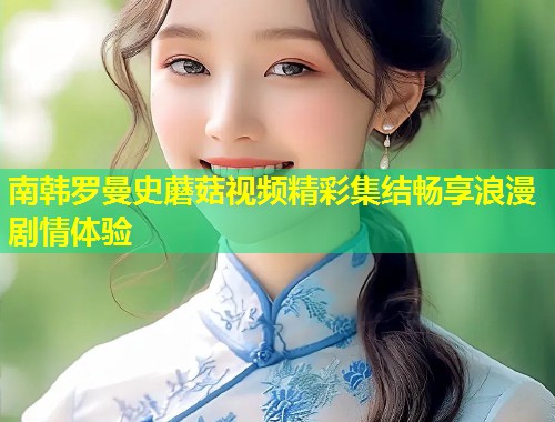 南韩罗曼史蘑菇视频精彩集结畅享浪漫剧情体验