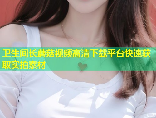 卫生间长蘑菇视频高清下载平台快速获取实拍素材