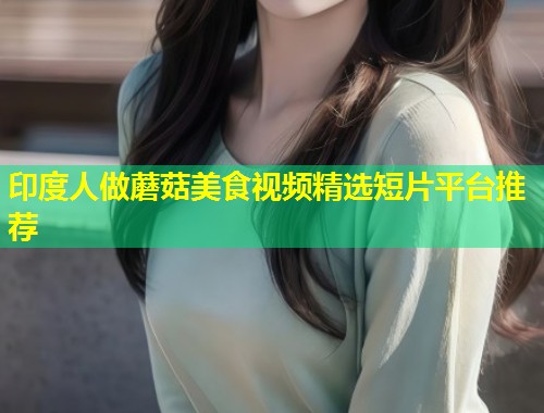 印度人做蘑菇美食视频精选短片平台推荐