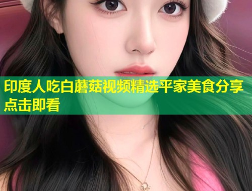印度人吃白蘑菇视频精选平家美食分享点击即看