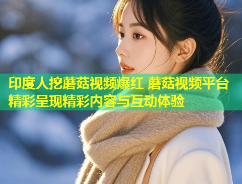 印度人挖蘑菇视频爆红 蘑菇视频平台精彩呈现精彩内容与互动体验
