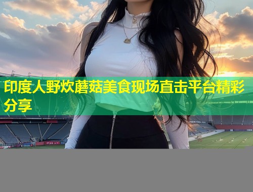 印度人野炊蘑菇美食现场直击平台精彩分享