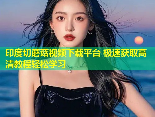 印度切蘑菇视频下载平台 极速获取高清教程轻松学习