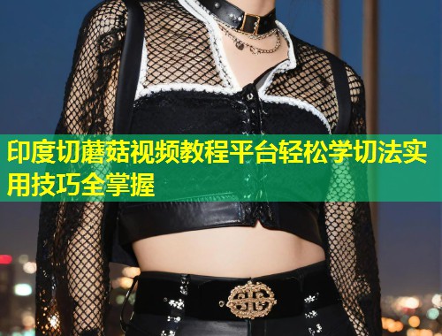 印度切蘑菇视频教程平台轻松学切法实用技巧全掌握