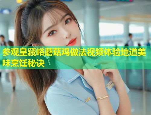 参观皇藏峪蘑菇鸡做法视频体验地道美味烹饪秘诀